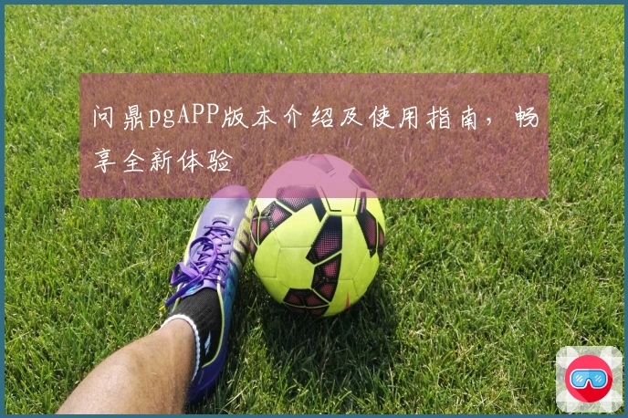 问鼎pgAPP版本介绍及使用指南，畅享全新体验